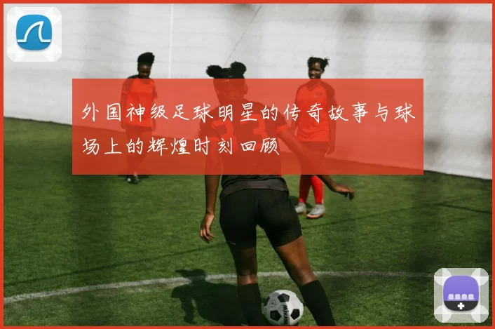 外国神级足球明星的传奇故事与球场上的辉煌时刻回顾