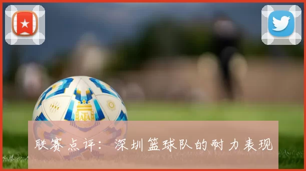 联赛点评：深圳篮球队的耐力表现