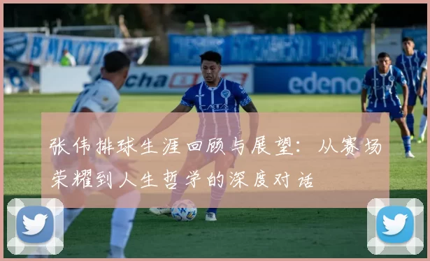 张伟排球生涯回顾与展望：从赛场荣耀到人生哲学的深度对话