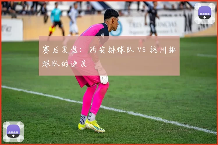 赛后复盘：西安排球队 vs 杭州排球队的速度