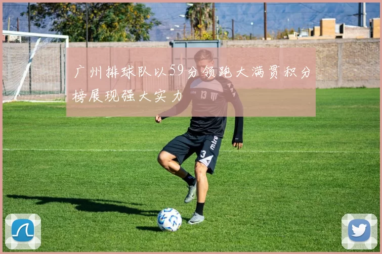 广州排球队以59分领跑大满贯积分榜展现强大实力