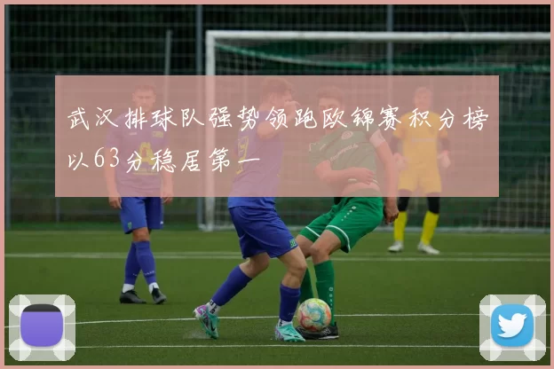 武汉排球队强势领跑欧锦赛积分榜以63分稳居第一