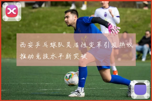 西安乒乓球队灵活性变革引发热议推动竞技水平新突破