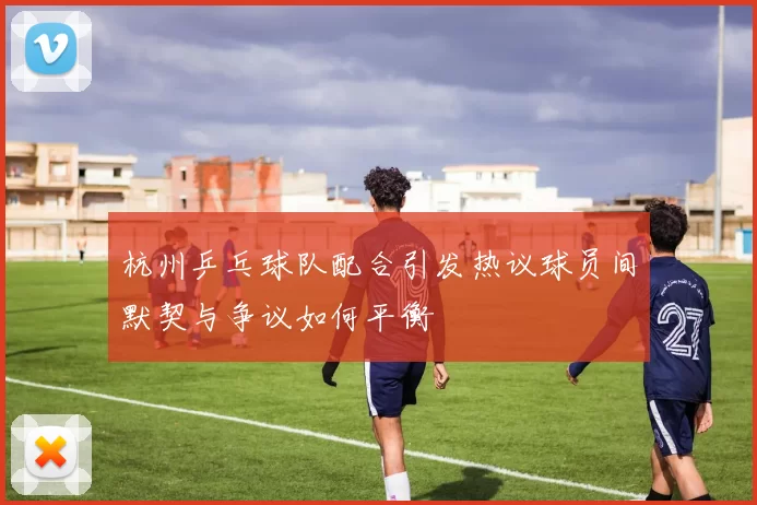 杭州乒乓球队配合引发热议球员间默契与争议如何平衡