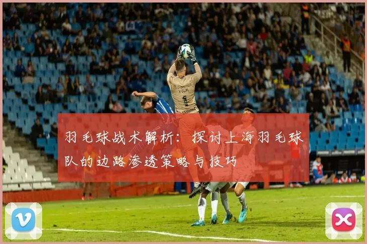 羽毛球战术解析：探讨上海羽毛球队的边路渗透策略与技巧