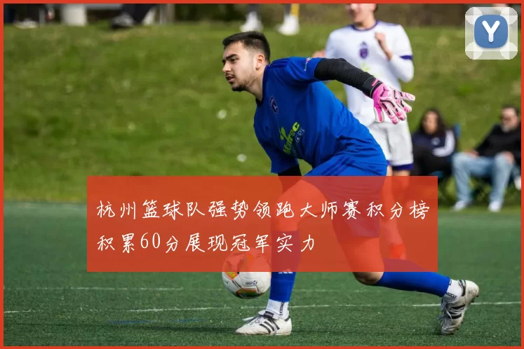 杭州篮球队强势领跑大师赛积分榜积累60分展现冠军实力